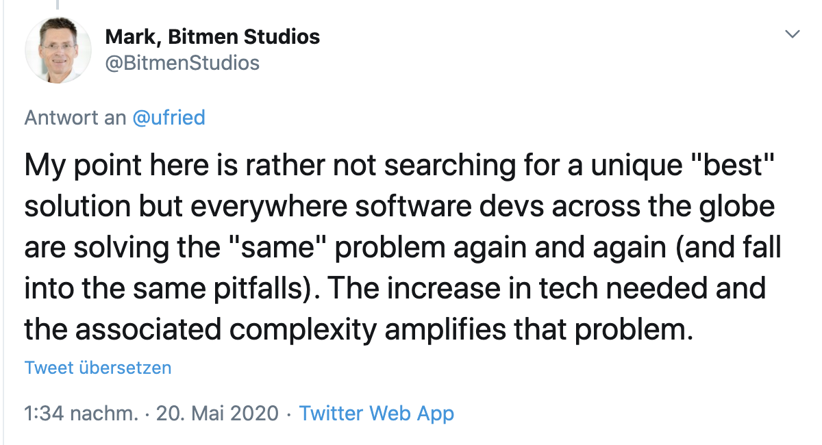 Tweet from Mark, founder of Bitmen Studios: My point here is rather not searching for a unique “best” solution but everywhere software devs across the globe are solving the “same” problem again and again (and fall into the same pitfalls). The increase in tech needed and the associated complexity amplifies that problem.