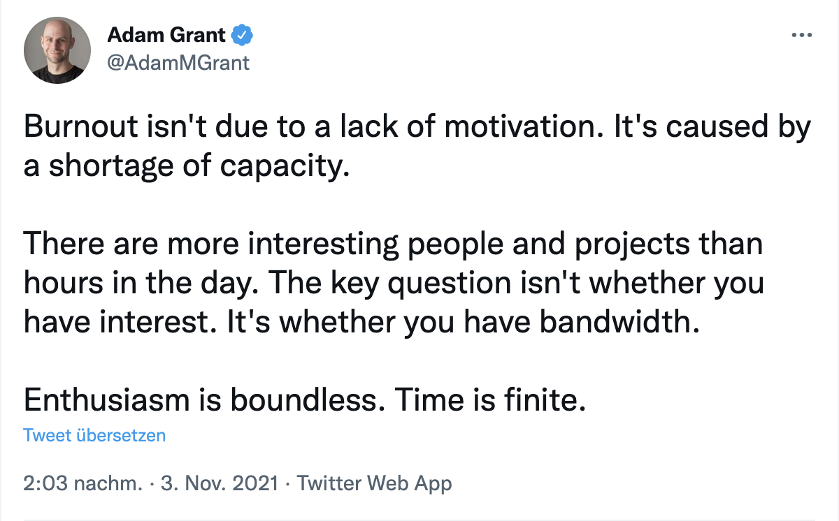 Tweet from Adam Grant: Burnout isn’t due to a lack of motivation. It’s caused by a shortage of capacity. There are more interesting people and projects than hours in the day. The key question isn’t whether you have interest. It’s whether you have bandwidth. Enthusiasm is boundless. Time is finite.