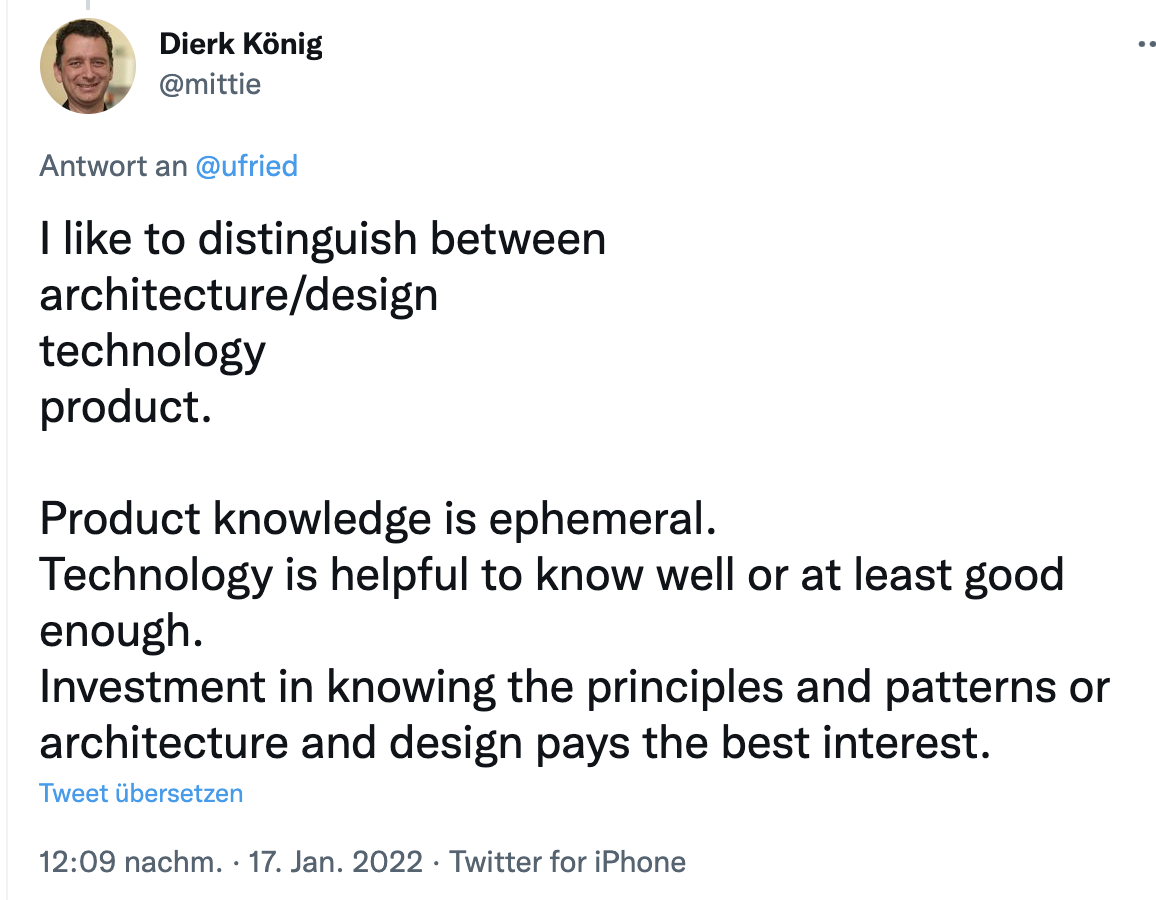 Tweet from Dierk König: I like to distinguish between architecture/design, technology, product. Product knowledge is ephemeral. Technology is helpful to know well or at least good enough. Investment in knowing the principles and patterns or architecture and design pays the best interest.